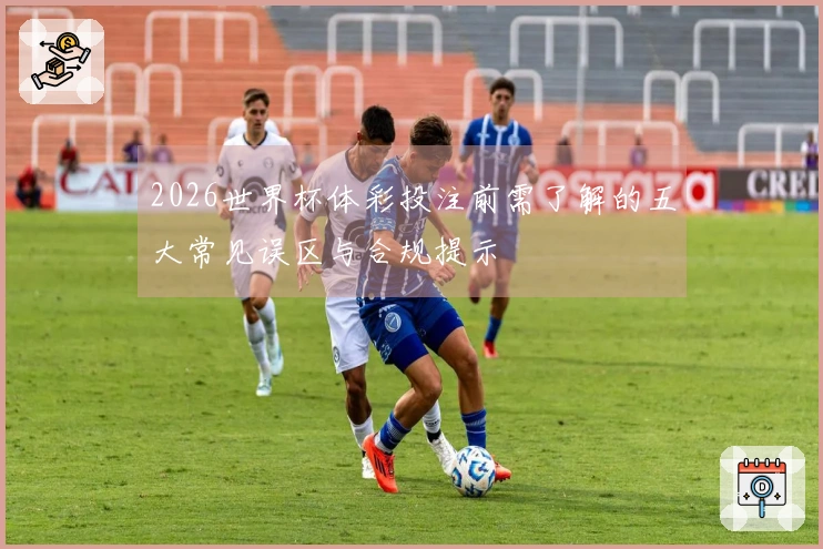 2026世界杯体彩投注前需了解的五大常见误区与合规提示