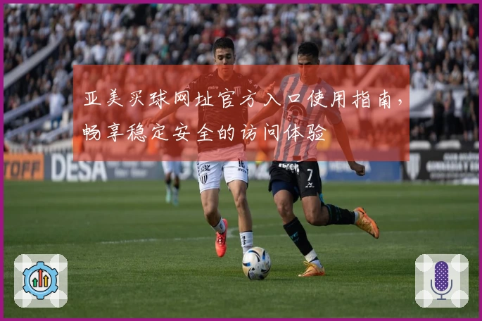 亚美买球网址官方入口使用指南，畅享稳定安全的访问体验
