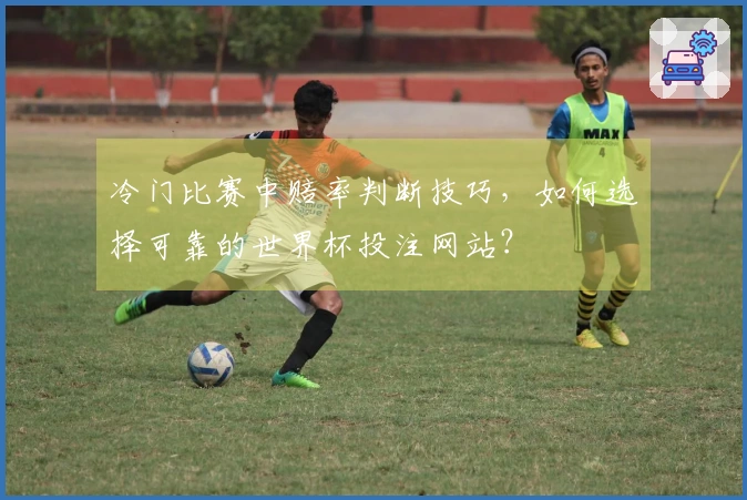 冷门比赛中赔率判断技巧，如何选择可靠的世界杯投注网站？