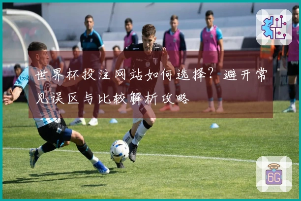 世界杯投注网站如何选择？避开常见误区与比较解析攻略